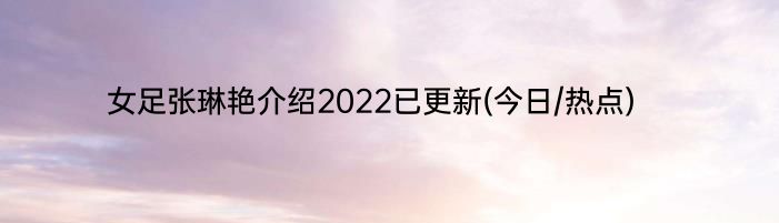 女足张琳艳介绍2022已更新(今日/热点)