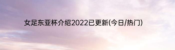 女足东亚杯介绍2022已更新(今日/热门)