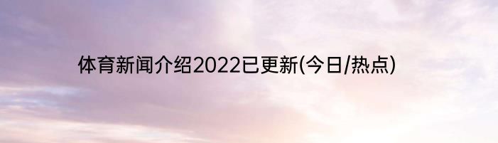 体育新闻介绍2022已更新(今日/热点)