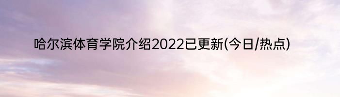 哈尔滨体育学院介绍2022已更新(今日/热点)