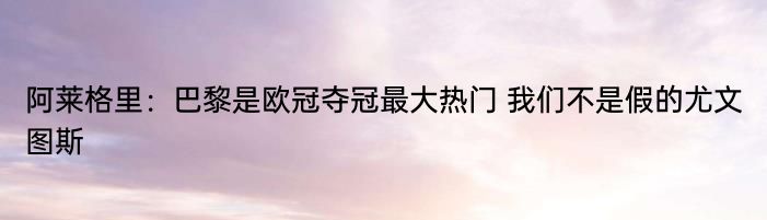 阿莱格里：巴黎是欧冠夺冠最大热门 我们不是假的尤文图斯