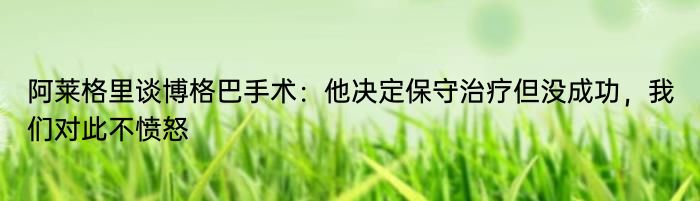 阿莱格里谈博格巴手术：他决定保守治疗但没成功，我们对此不愤怒