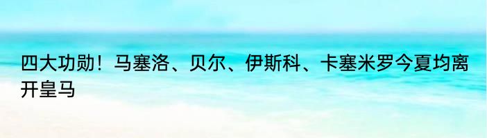 四大功勋！马塞洛、贝尔、伊斯科、卡塞米罗今夏均离开皇马