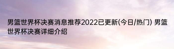 男篮世界杯决赛消息推荐2022已更新(今日/热门) 男篮世界杯决赛详细介绍