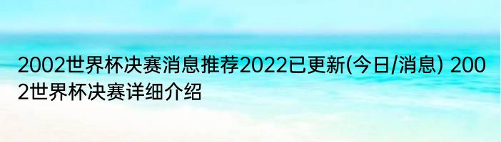 2002世界杯决赛消息推荐2022已更新(今日/消息) 2002世界杯决赛详细介绍