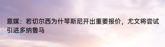 意媒：若切尔西为什琴斯尼开出重要报价，尤文将尝试引进多纳鲁马