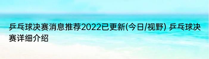 乒乓球决赛消息推荐2022已更新(今日/视野) 乒乓球决赛详细介绍