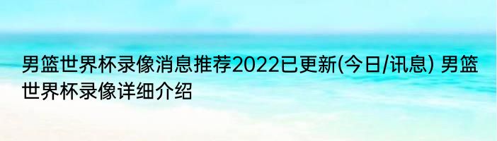 男篮世界杯录像消息推荐2022已更新(今日/讯息) 男篮世界杯录像详细介绍