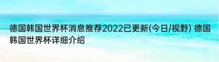 德国韩国世界杯消息推荐2022已更新(今日/视野) 德国韩国世界杯详细介绍