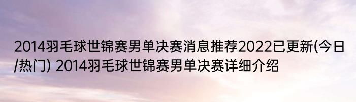 2014羽毛球世锦赛男单决赛消息推荐2022已更新(今日/热门) 2014羽毛球世锦赛男单决赛详细介绍