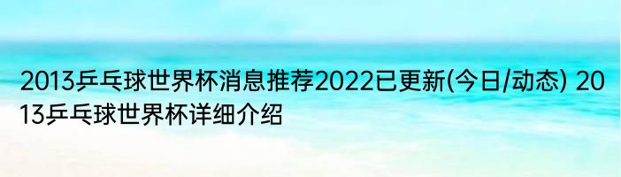 2013乒乓球世界杯消息推荐2022已更新(今日/动态) 2013乒乓球世界杯详细介绍