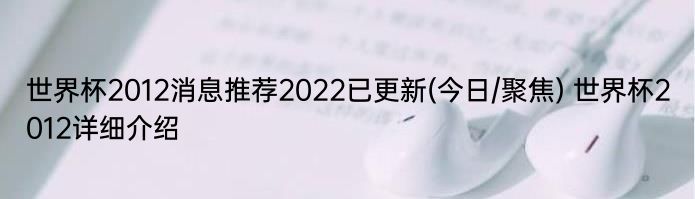 世界杯2012消息推荐2022已更新(今日/聚焦) 世界杯2012详细介绍