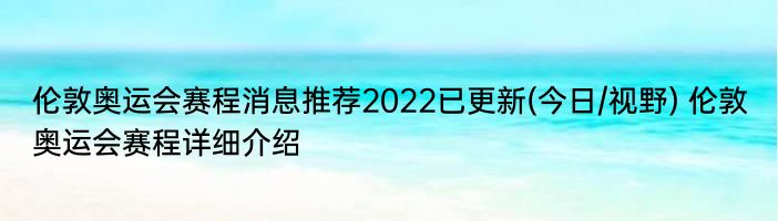 伦敦奥运会赛程消息推荐2022已更新(今日/视野) 伦敦奥运会赛程详细介绍