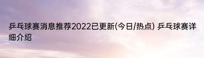 乒乓球赛消息推荐2022已更新(今日/热点) 乒乓球赛详细介绍