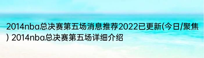 2014nba总决赛第五场消息推荐2022已更新(今日/聚焦) 2014nba总决赛第五场详细介绍