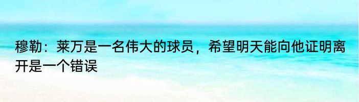 穆勒：莱万是一名伟大的球员，希望明天能向他证明离开是一个错误