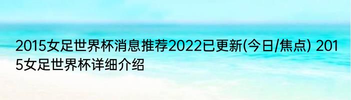 2015女足世界杯消息推荐2022已更新(今日/焦点) 2015女足世界杯详细介绍