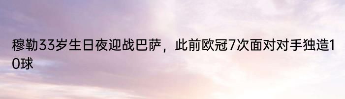 穆勒33岁生日夜迎战巴萨，此前欧冠7次面对对手独造10球