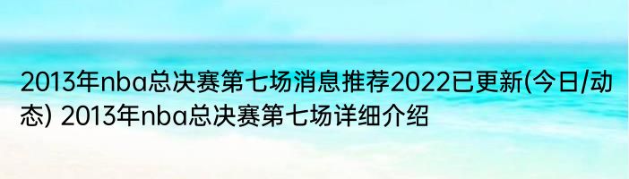 2013年nba总决赛第七场消息推荐2022已更新(今日/动态) 2013年nba总决赛第七场详细介绍