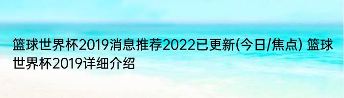 篮球世界杯2019消息推荐2022已更新(今日/焦点) 篮球世界杯2019详细介绍