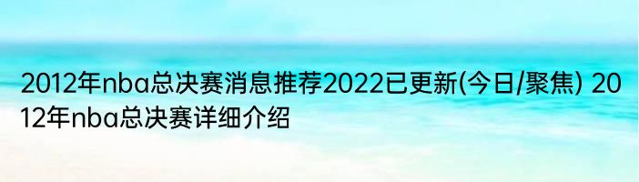 2012年nba总决赛消息推荐2022已更新(今日/聚焦) 2012年nba总决赛详细介绍