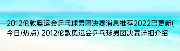 2012伦敦奥运会乒乓球男团决赛消息推荐2022已更新(今日/热点) 2012伦敦奥运会乒乓球男团决赛详细介绍