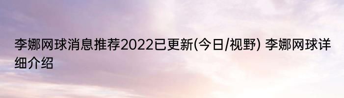 李娜网球消息推荐2022已更新(今日/视野) 李娜网球详细介绍