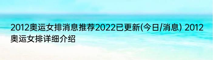 2012奥运女排消息推荐2022已更新(今日/消息) 2012奥运女排详细介绍