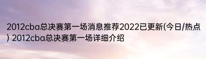 2012cba总决赛第一场消息推荐2022已更新(今日/热点) 2012cba总决赛第一场详细介绍