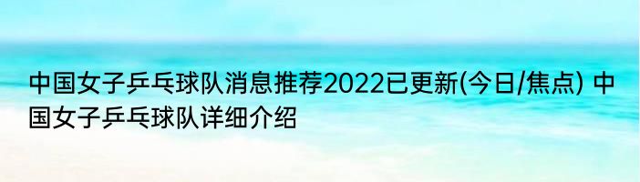 中国女子乒乓球队消息推荐2022已更新(今日/焦点) 中国女子乒乓球队详细介绍