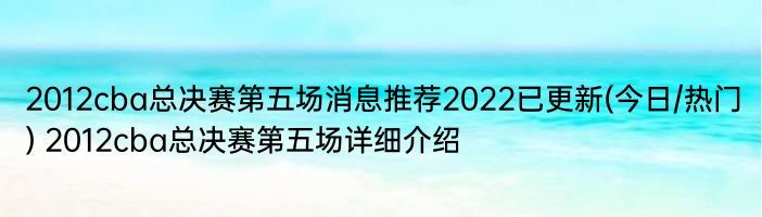 2012cba总决赛第五场消息推荐2022已更新(今日/热门) 2012cba总决赛第五场详细介绍