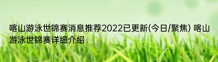 喀山游泳世锦赛消息推荐2022已更新(今日/聚焦) 喀山游泳世锦赛详细介绍