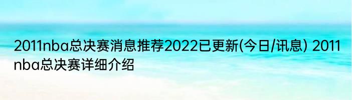 2011nba总决赛消息推荐2022已更新(今日/讯息) 2011nba总决赛详细介绍