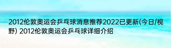 2012伦敦奥运会乒乓球消息推荐2022已更新(今日/视野) 2012伦敦奥运会乒乓球详细介绍