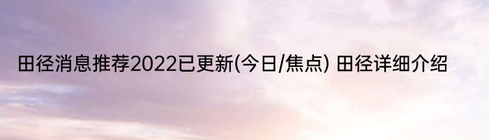 田径消息推荐2022已更新(今日/焦点) 田径详细介绍