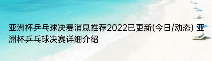 亚洲杯乒乓球决赛消息推荐2022已更新(今日/动态) 亚洲杯乒乓球决赛详细介绍