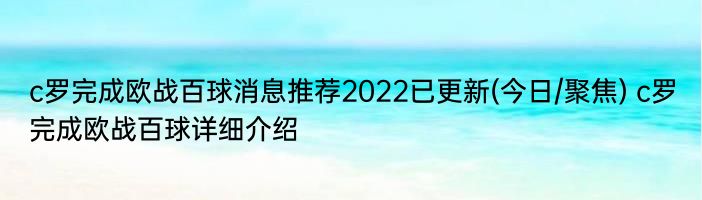 c罗完成欧战百球消息推荐2022已更新(今日/聚焦) c罗完成欧战百球详细介绍