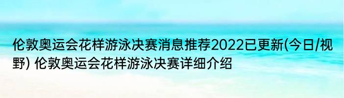 伦敦奥运会花样游泳决赛消息推荐2022已更新(今日/视野) 伦敦奥运会花样游泳决赛详细介绍