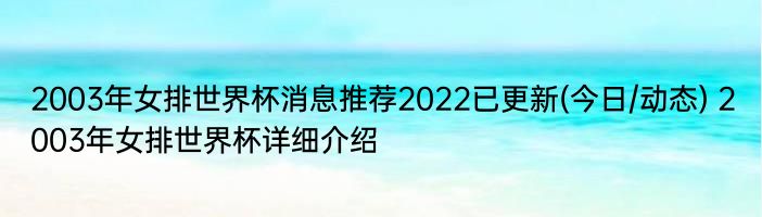 2003年女排世界杯消息推荐2022已更新(今日/动态) 2003年女排世界杯详细介绍