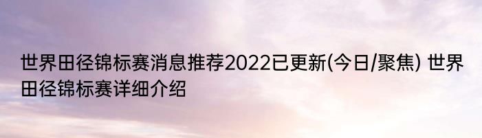 世界田径锦标赛消息推荐2022已更新(今日/聚焦) 世界田径锦标赛详细介绍