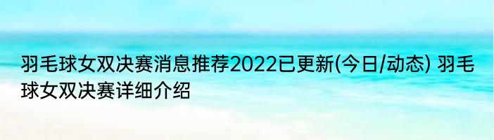 羽毛球女双决赛消息推荐2022已更新(今日/动态) 羽毛球女双决赛详细介绍