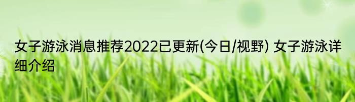 女子游泳消息推荐2022已更新(今日/视野) 女子游泳详细介绍