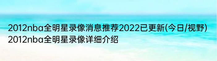 2012nba全明星录像消息推荐2022已更新(今日/视野) 2012nba全明星录像详细介绍