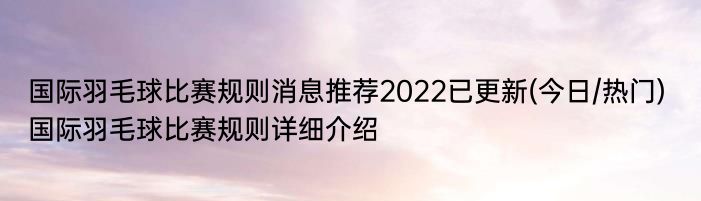 国际羽毛球比赛规则消息推荐2022已更新(今日/热门) 国际羽毛球比赛规则详细介绍