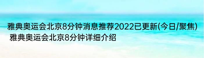 雅典奥运会北京8分钟消息推荐2022已更新(今日/聚焦) 雅典奥运会北京8分钟详细介绍