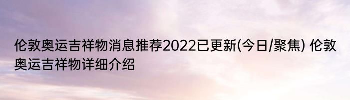 伦敦奥运吉祥物消息推荐2022已更新(今日/聚焦) 伦敦奥运吉祥物详细介绍