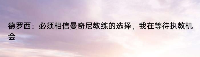 德罗西：必须相信曼奇尼教练的选择，我在等待执教机会