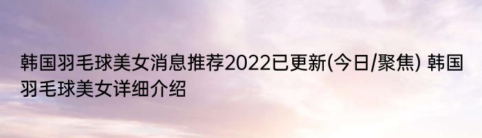 韩国羽毛球美女消息推荐2022已更新(今日/聚焦) 韩国羽毛球美女详细介绍