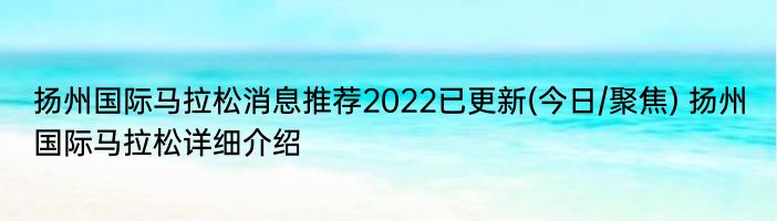 扬州国际马拉松消息推荐2022已更新(今日/聚焦) 扬州国际马拉松详细介绍