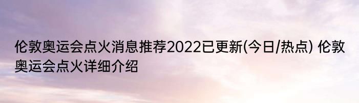 伦敦奥运会点火消息推荐2022已更新(今日/热点) 伦敦奥运会点火详细介绍